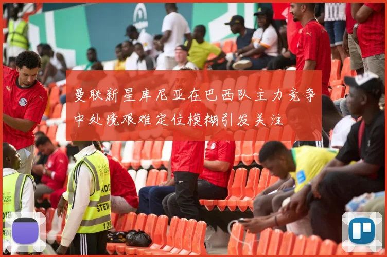 曼联新星库尼亚在巴西队主力竞争中处境艰难定位模糊引发关注