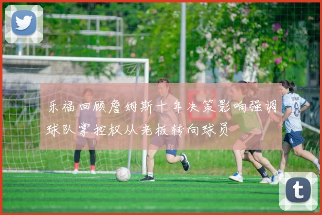 乐福回顾詹姆斯十年决策影响强调球队掌控权从老板转向球员