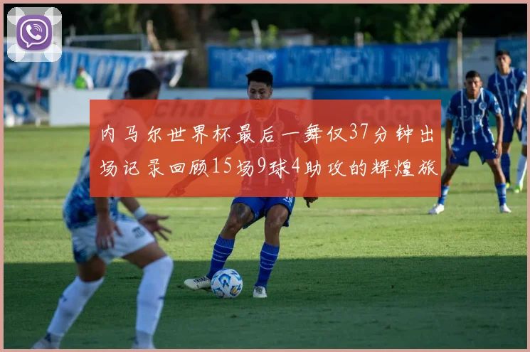 内马尔世界杯最后一舞仅37分钟出场记录回顾15场9球4助攻的辉煌旅程