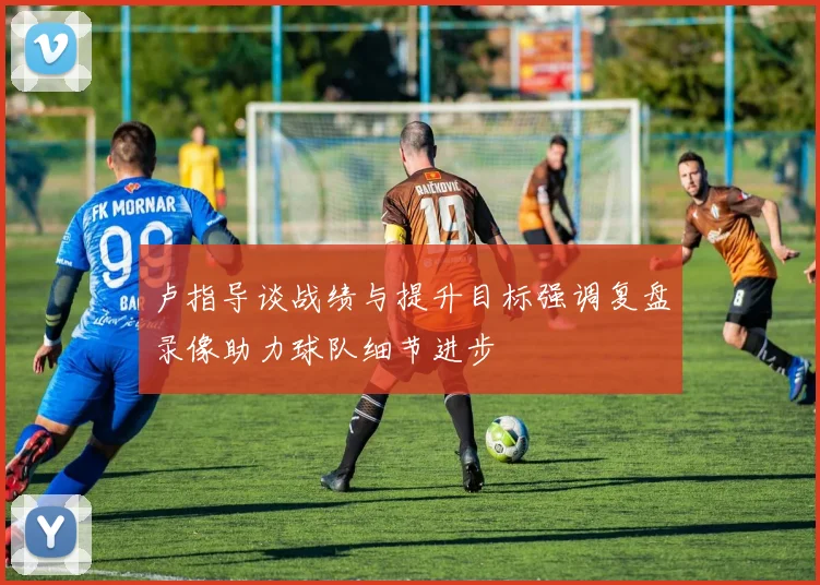 卢指导谈战绩与提升目标强调复盘录像助力球队细节进步