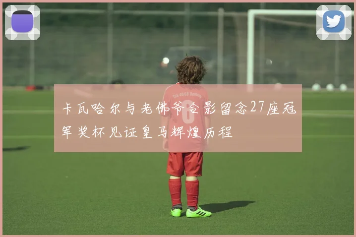 卡瓦哈尔与老佛爷合影留念27座冠军奖杯见证皇马辉煌历程