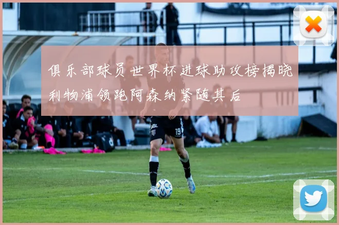 俱乐部球员世界杯进球助攻榜揭晓利物浦领跑阿森纳紧随其后