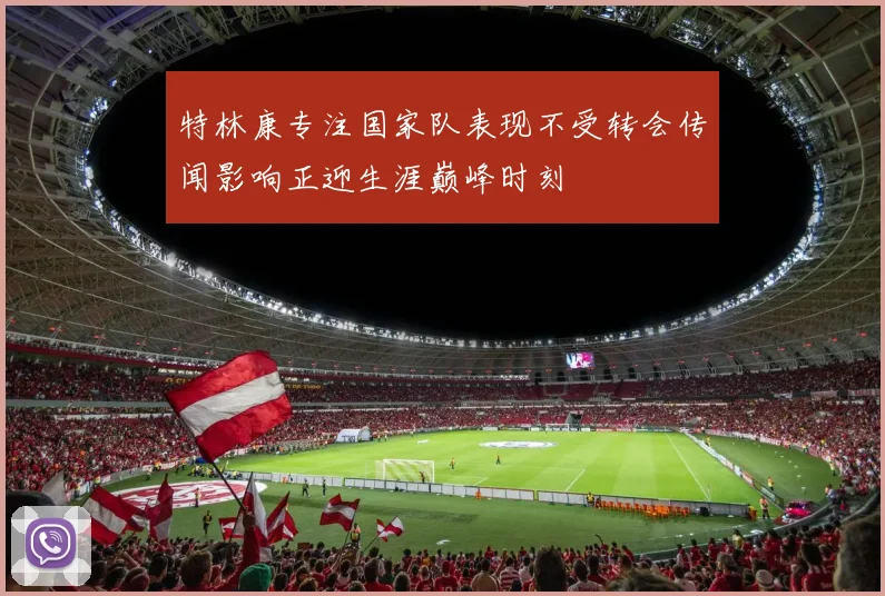 特林康专注国家队表现不受转会传闻影响正迎生涯巅峰时刻