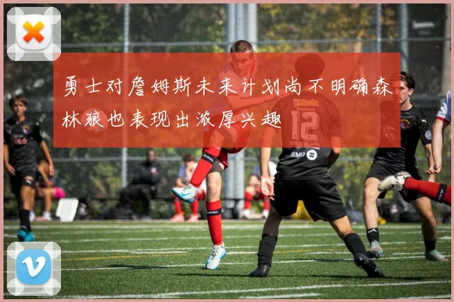 勇士对詹姆斯未来计划尚不明确森林狼也表现出浓厚兴趣