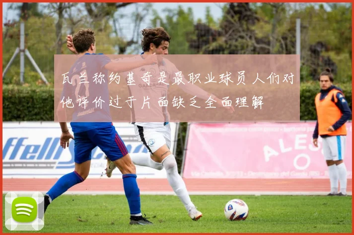 瓦兰称约基奇是最职业球员人们对他评价过于片面缺乏全面理解
