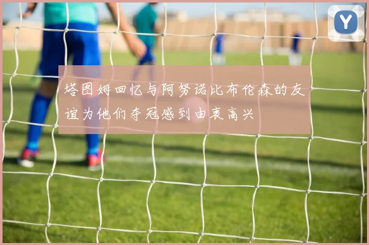 塔图姆回忆与阿努诺比布伦森的友谊为他们夺冠感到由衷高兴