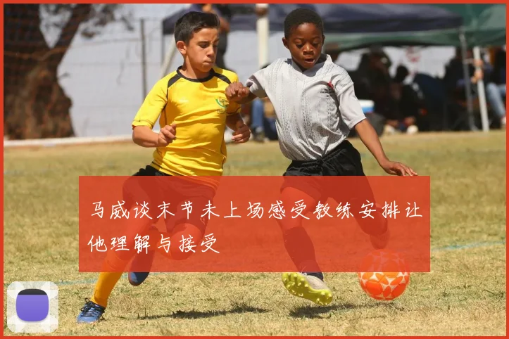 马威谈末节未上场感受教练安排让他理解与接受