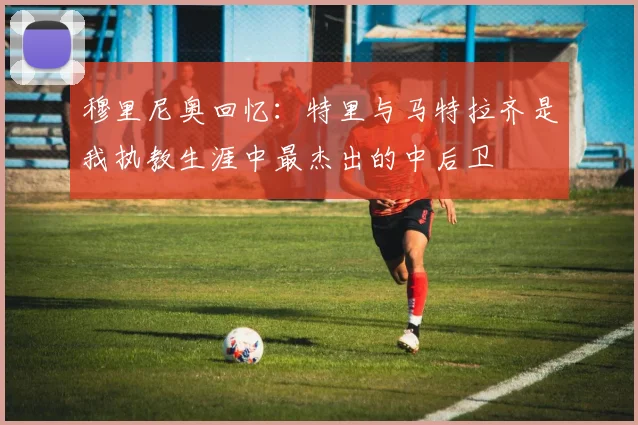 穆里尼奥回忆：特里与马特拉齐是我执教生涯中最杰出的中后卫