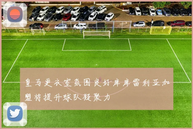 皇马更衣室氛围良好库库雷利亚加盟将提升球队凝聚力