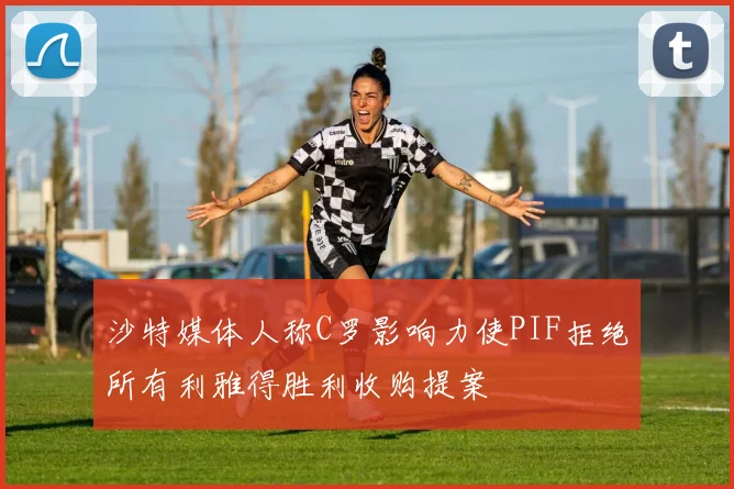 沙特媒体人称C罗影响力使PIF拒绝所有利雅得胜利收购提案