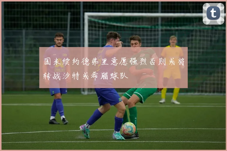 国米续约德弗里意愿强烈否则或将转战沙特或希腊球队