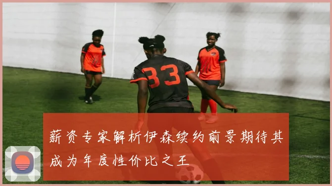 薪资专家解析伊森续约前景期待其成为年度性价比之王