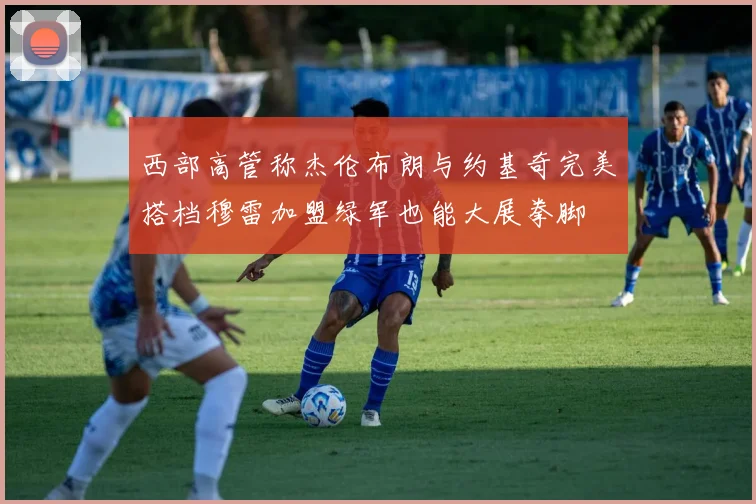 西部高管称杰伦布朗与约基奇完美搭档穆雷加盟绿军也能大展拳脚