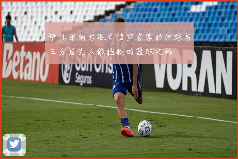 伊扎尔纳尔逊自信宣言掌控控球与三分后无人能挡我的篮球之路