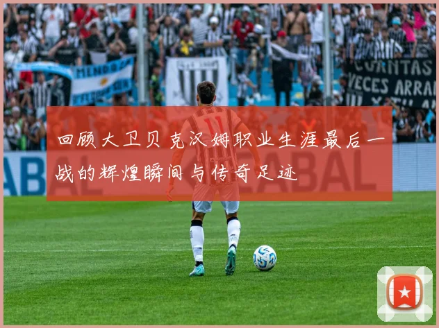 回顾大卫贝克汉姆职业生涯最后一战的辉煌瞬间与传奇足迹