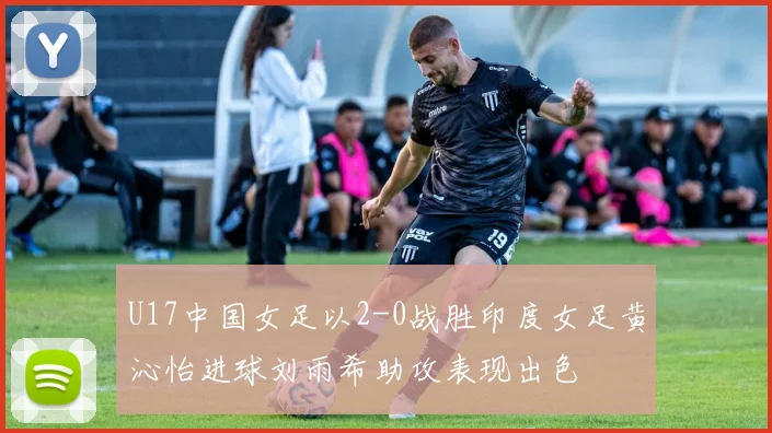 U17中国女足以2-0战胜印度女足黄沁怡进球刘雨希助攻表现出色