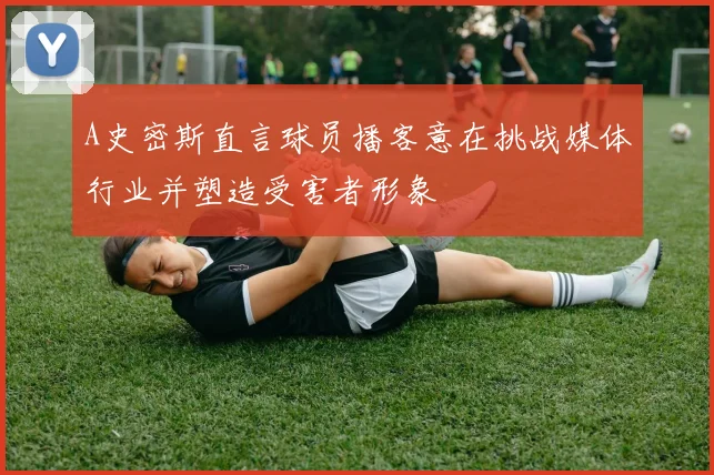 A史密斯直言球员播客意在挑战媒体行业并塑造受害者形象