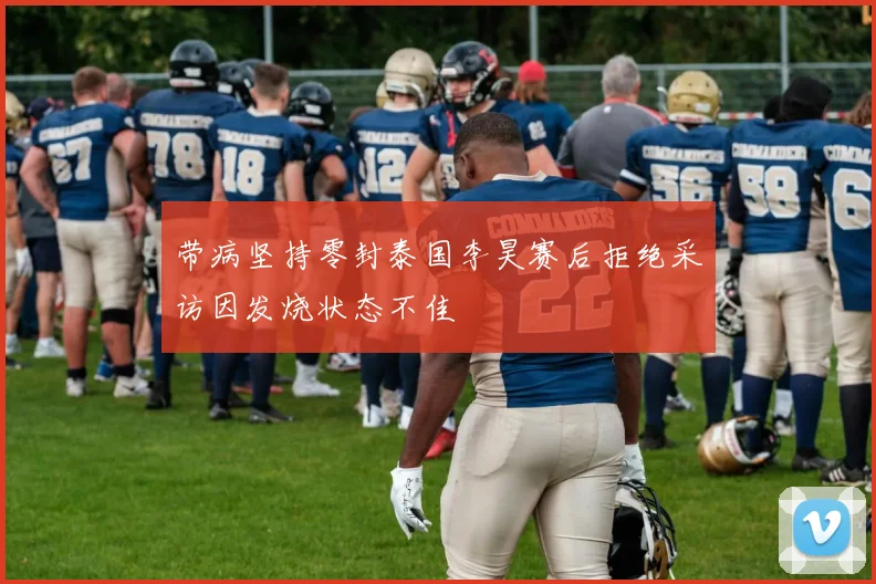 带病坚持零封泰国李昊赛后拒绝采访因发烧状态不佳