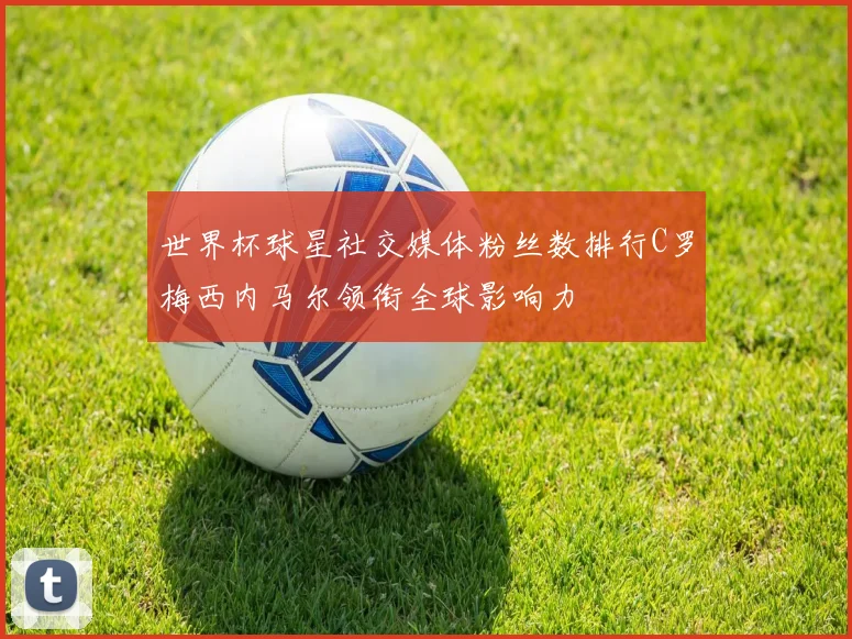 世界杯球星社交媒体粉丝数排行C罗梅西内马尔领衔全球影响力