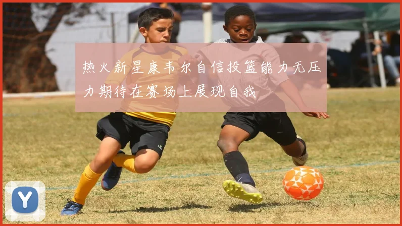 热火新星康韦尔自信投篮能力无压力期待在赛场上展现自我