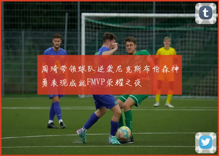 周琦带领球队逆袭尼克斯布伦森神勇表现成就FMVP荣耀之夜