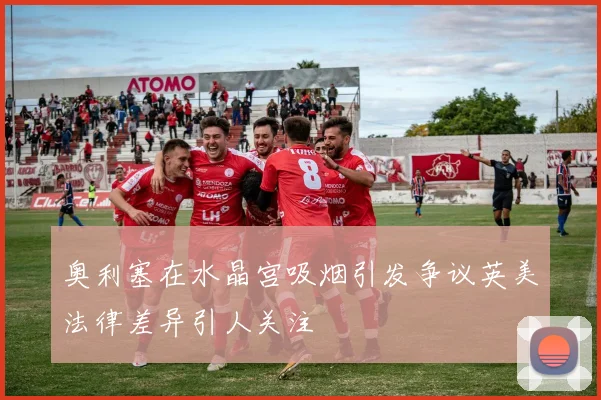 奥利塞在水晶宫吸烟引发争议英美法律差异引人关注
