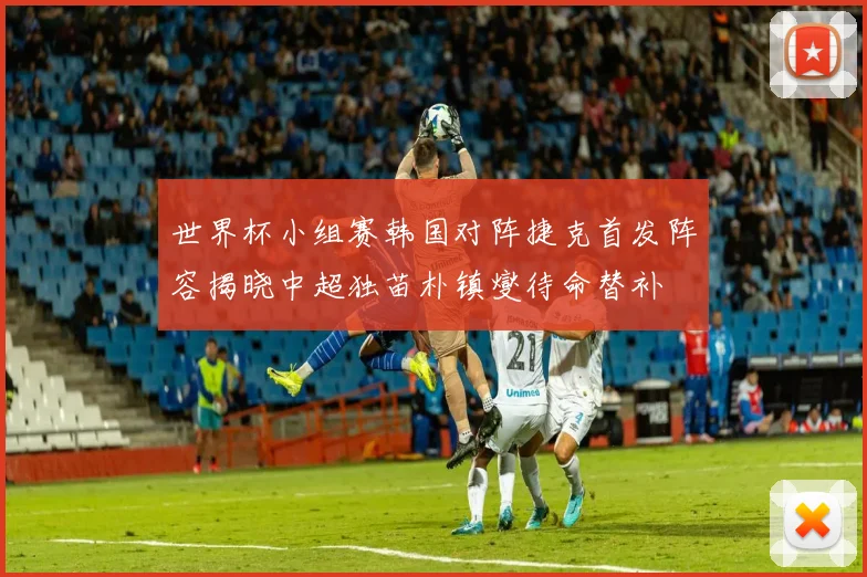 世界杯小组赛韩国对阵捷克首发阵容揭晓中超独苗朴镇燮待命替补