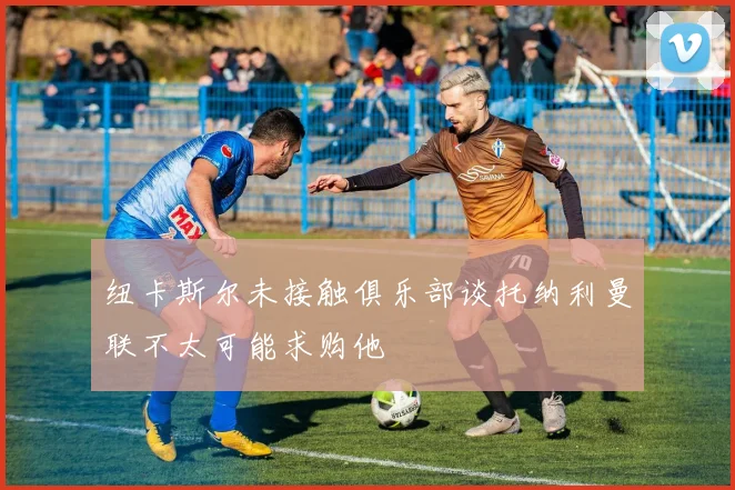 纽卡斯尔未接触俱乐部谈托纳利曼联不太可能求购他