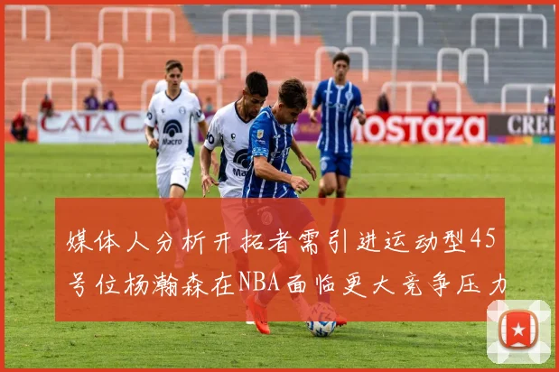 媒体人分析开拓者需引进运动型45号位杨瀚森在NBA面临更大竞争压力