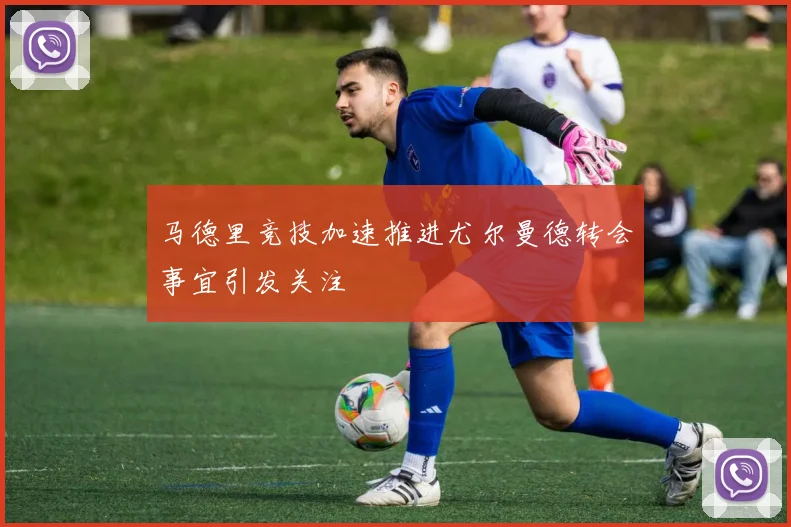 马德里竞技加速推进尤尔曼德转会事宜引发关注