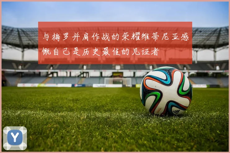 与梅罗并肩作战的荣耀维蒂尼亚感慨自己是历史最佳的见证者