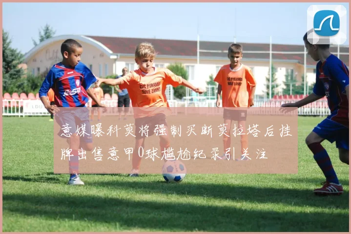 意媒曝科莫将强制买断莫拉塔后挂牌出售意甲0球尴尬纪录引关注